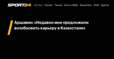 Аршавин: «Недавно мне предложили возобновить карьеру в Казахстане»