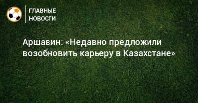 Аршавин: «Недавно предложили возобновить карьеру в Казахстане»