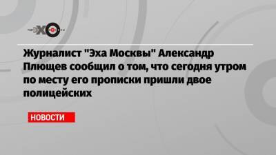 Журналист «Эха Москвы» Александр Плющев сообщил о том, что сегодня утром по месту его прописки пришли двое полицейских