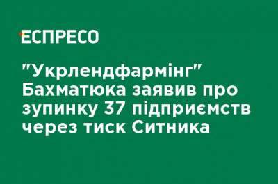 "Укрлендфарминг" Бахматюка заявил об остановке 37 предприятий из-за давления Сытника