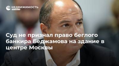 Суд не признал право беглого банкира Беджамова на здание в центре Москвы