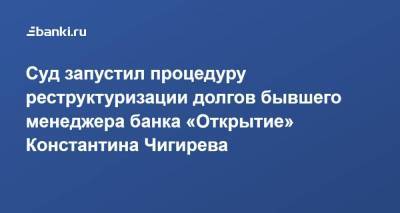 Суд запустил процедуру реструктуризации долгов бывшего менеджера банка «Открытие» Константина Чигирева