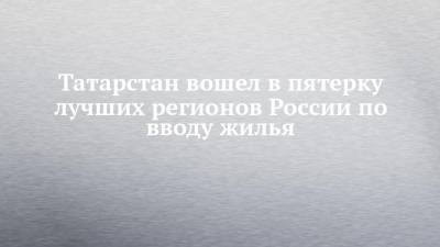 Татарстан вошел в пятерку лучших регионов России по вводу жилья