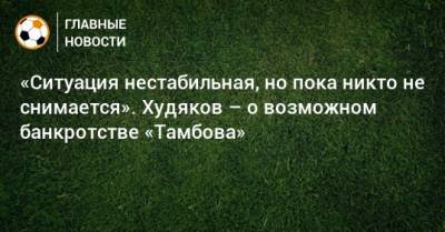 «Ситуация нестабильная, но пока никто не снимается». Худяков – о возможном банкротстве «Тамбова»