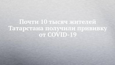 Почти 10 тысяч жителей Татарстана получили прививку от COVID-19