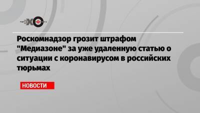Роскомнадзор грозит штрафом «Медиазоне» за уже удаленную статью о ситуации с коронавирусом в российских тюрьмах