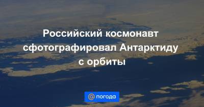Российский космонавт сфотографировал Антарктиду с орбиты