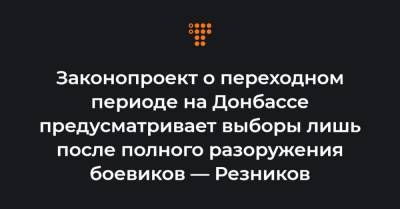 Законопроект о переходном периоде на Донбассе предусматривает выборы лишь после полного разоружения боевиков — Резников