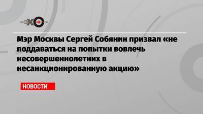 Мэр Москвы Сергей Собянин призвал «не поддаваться на попытки вовлечь несовершеннолетних в несанкционированную акцию»