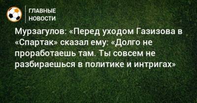 Мурзагулов: «Перед уходом Газизова в «Спартак» сказал ему: «Долго не проработаешь там. Ты совсем не разбираешься в политике и интригах»