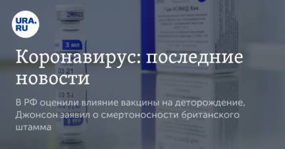 Коронавирус: последние новости. В РФ оценили влияние вакцины на деторождение, Джонсон заявил о смертоносности британского штамма
