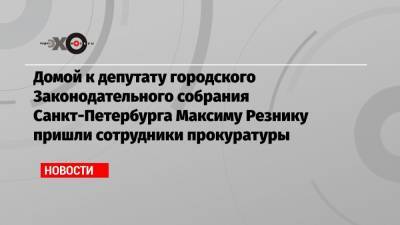 Домой к депутату городского Законодательного собрания Санкт-Петербурга Максиму Резнику пришли сотрудники прокуратуры