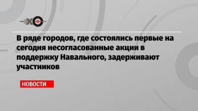 В ряде городов, где состоялись первые на сегодня несогласованные акции в поддержку Навального, задерживают участников