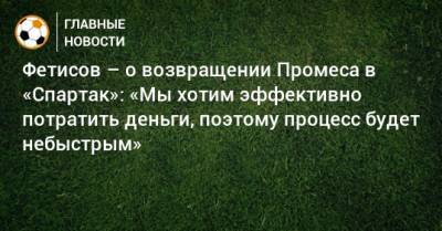 Фетисов – о возвращении Промеса в «Спартак»: «Мы хотим эффективно потратить деньги, поэтому процесс будет небыстрым»
