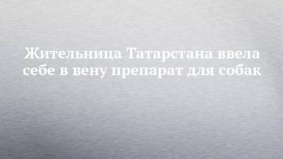 Жительница Татарстана ввела себе в вену препарат для собак