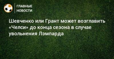 Шевченко или Грант может возглавить «Челси» до конца сезона в случае увольнения Лэмпарда