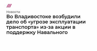 Во Владивостоке возбудили дело об «угрозе эксплуатации транспорта» из-за акции в поддержку Навального