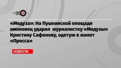 «Медуза»: На Пушкинской площади омоновец ударил журналистку «Медузы» Кристину Сафонову, одетую в жилет «Пресса»