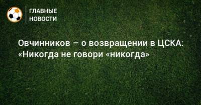 Овчинников – о возвращении в ЦСКА: «Никогда не говори «никогда»