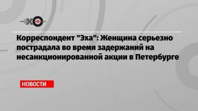 Корреспондент «Эха»: Женщина серьезно пострадала во время задержаний на несанкционированной акции в Петербурге