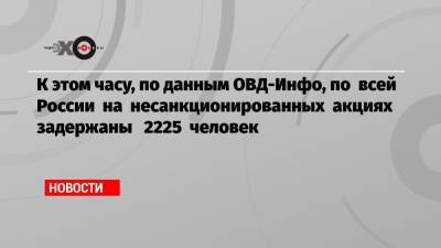 К этом часу, по данным ОВД-Инфо, по всей России на несанкционированных акциях задержаны 2225 человек