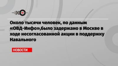 Около тысячи человек, по данным «ОВД-Инфо»,было задержано в Москве в ходе несогласованной акции в поддержку Навального