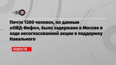 Почти 1300 человек, по данным «ОВД-Инфо», было задержано в Москве в ходе несогласованной акции в поддержку Навального