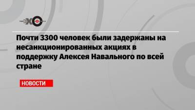 Почти 3300 человек были задержаны на несанкционированных акциях в поддержку Алексея Навального по всей стране
