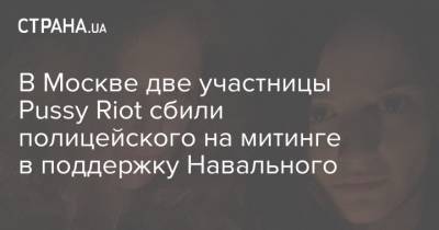 В Москве две участницы Pussy Riot сбили полицейского на митинге в поддержку Навального