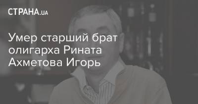Умер старший брат олигарха Рината Ахметова Игорь