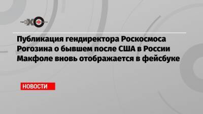 Публикация гендиректора Роскосмоса Рогозина о бывшем после США в России Макфоле вновь отображается в фейсбуке