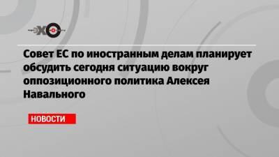 Совет ЕС по иностранным делам планирует обсудить сегодня ситуацию вокруг оппозиционного политика Алексея Навального