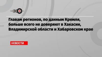Главам регионов, по данным Кремля, больше всего не доверяют в Хакасии, Владимирской области и Хабаровском крае