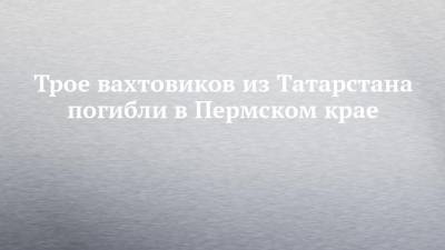 Трое вахтовиков из Татарстана погибли в Пермском крае