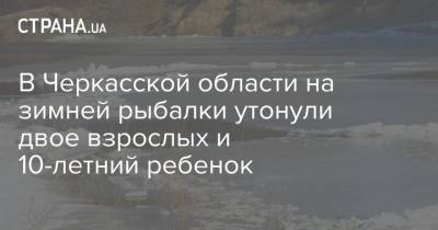 В Черкасской области на зимней рыбалки утонули двое взрослых и 10-летний ребенок