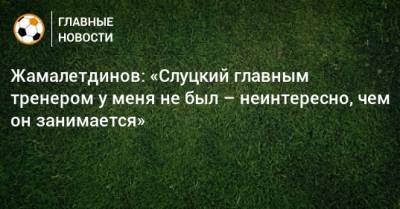 Жамалетдинов: «Слуцкий главным тренером у меня не был – неинтересно, чем он занимается»