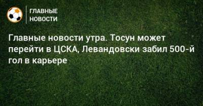 Главные новости утра. Тосун может перейти в ЦСКА, Левандовски забил 500-й гол в карьере