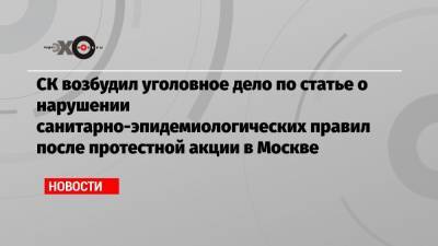 СК возбудил уголовное дело по статье о нарушении санитарно-эпидемиологических правил после протестной акции в Москве