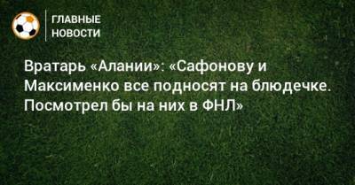 Вратарь «Алании»: «Сафонову и Максименко все подносят на блюдечке. Посмотрел бы на них в ФНЛ»