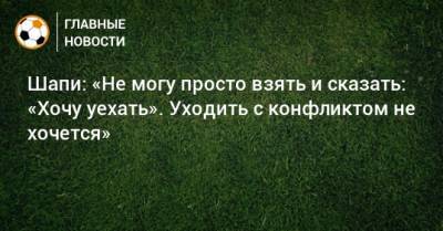 Шапи: «Не могу просто взять и сказать: «Хочу уехать». Уходить с конфликтом не хочется»