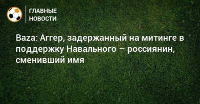 Baza: Аггер, задержанный на митинге в поддержку Навального – россиянин, сменивший имя