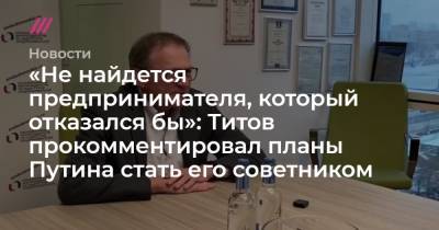 «Не найдется предпринимателя, который отказался бы»: Титов прокомментировал планы Путина стать его советником