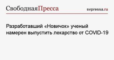 Разработавший «Новичок» ученый намерен выпустить лекарство от COVID-19