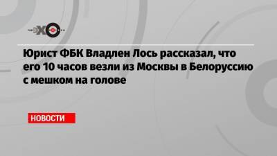 Юрист ФБК Владлен Лось рассказал, что его 10 часов везли из Москвы в Белоруссию с мешком на голове