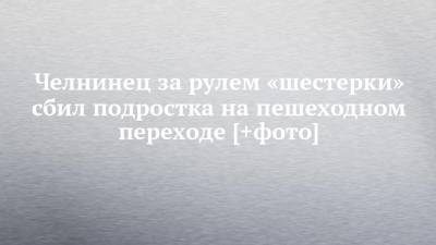 Челнинец за рулем «шестерки» сбил подростка на пешеходном переходе [+фото]