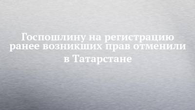 Госпошлину на регистрацию ранее возникших прав отменили в Татарстане