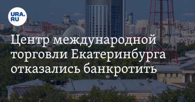 Центр международной торговли Екатеринбурга отказались банкротить