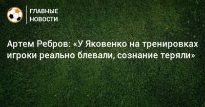 Артем Ребров: «У Яковенко на тренировках игроки реально блевали, сознание теряли»