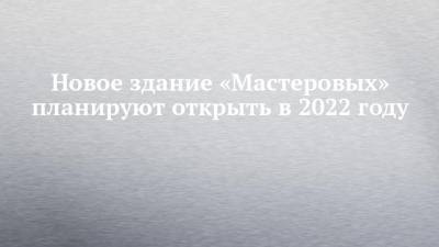 Новое здание «Мастеровых» планируют открыть в 2022 году