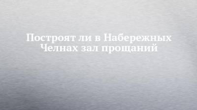 Построят ли в Набережных Челнах зал прощаний